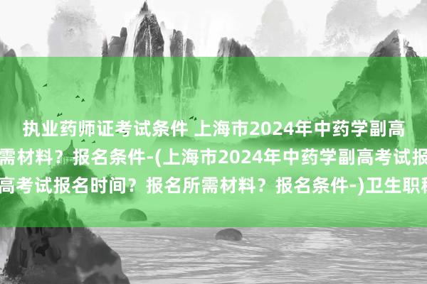 执业药师证考试条件 上海市2024年中药学副高考试报名时间？报名所需材料？报名条件-(上海市2024年中药学副高考试报名时间？报名所需材料？报名条件-)卫生职称考试存在提分吗