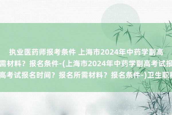 执业医药师报考条件 上海市2024年中药学副高考试报名时间？报名所需材料？报名条件-(上海市2024年中药学副高考试报名时间？报名所需材料？报名条件-)卫生职称考试学位严查吗
