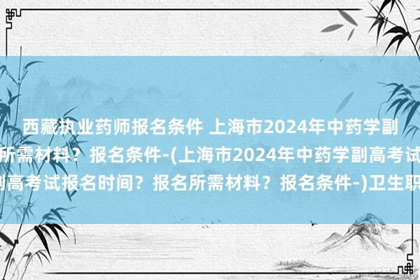 西藏执业药师报名条件 上海市2024年中药学副高考试报名时间？报名所需材料？报名条件-(上海市2024年中药学副高考试报名时间？报名所需材料？报名条件-)卫生职称考试审核表下载