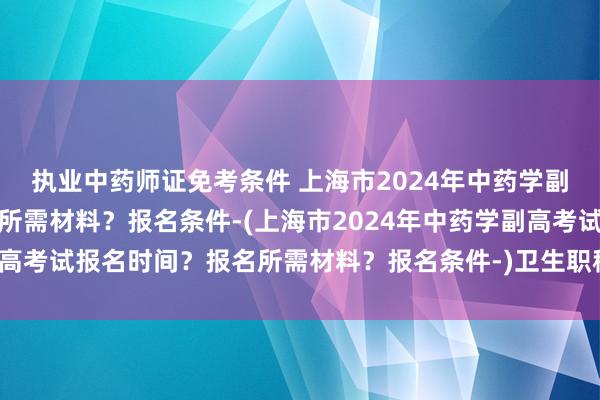 执业中药师证免考条件 上海市2024年中药学副高考试报名时间
