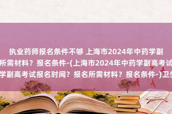 执业药师报名条件不够 上海市2024年中药学副高考试报名时间