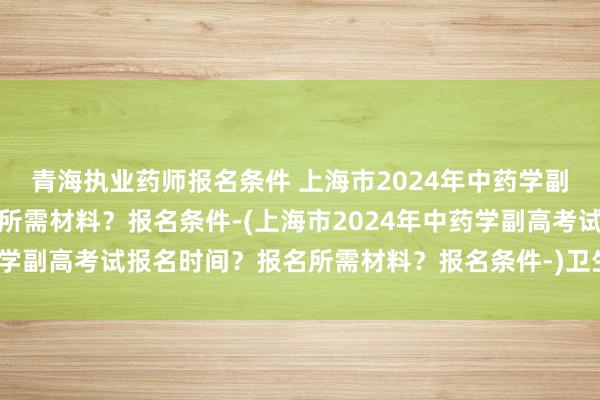 青海执业药师报名条件 上海市2024年中药学副高考试报名时间？报名所需材料？报名条件-(上海市2024年中药学副高考试报名时间？报名所需材料？报名条件-)卫生职称考试工作