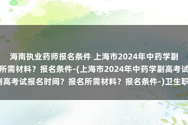 海南执业药师报名条件 上海市2024年中药学副高考试报名时间？报名所需材料？报名条件-(上海市2024年中药学副高考试报名时间？报名所需材料？报名条件-)卫生职称考试带什么资料