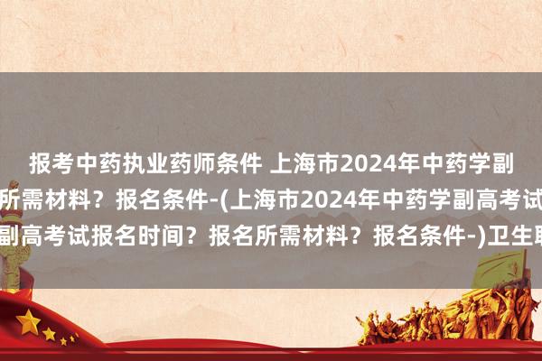 报考中药执业药师条件 上海市2024年中药学副高考试报名时间？报名所需材料？报名条件-(上海市2024年中药学副高考试报名时间？报名所需材料？报名条件-)卫生职称考试年限条件