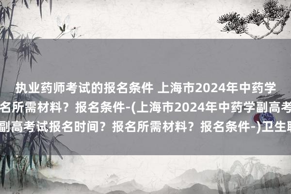 执业药师考试的报名条件 上海市2024年中药学副高考试报名时