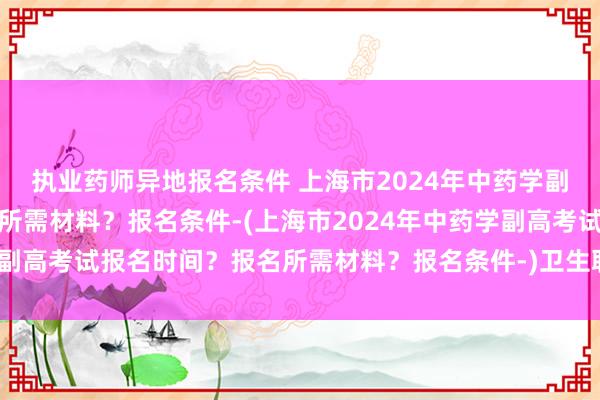 执业药师异地报名条件 上海市2024年中药学副高考试报名时间？报名所需材料？报名条件-(上海市2024年中药学副高考试报名时间？报名所需材料？报名条件-)卫生职称考试延期文案