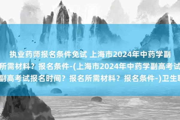 执业药师报名条件免试 上海市2024年中药学副高考试报名时间？报名所需材料？报名条件-(上海市2024年中药学副高考试报名时间？报名所需材料？报名条件-)卫生职称考试延期河南