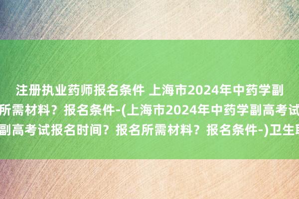 注册执业药师报名条件 上海市2024年中药学副高考试报名时间？报名所需材料？报名条件-(上海市2024年中药学副高考试报名时间？报名所需材料？报名条件-)卫生职称考试异地报名