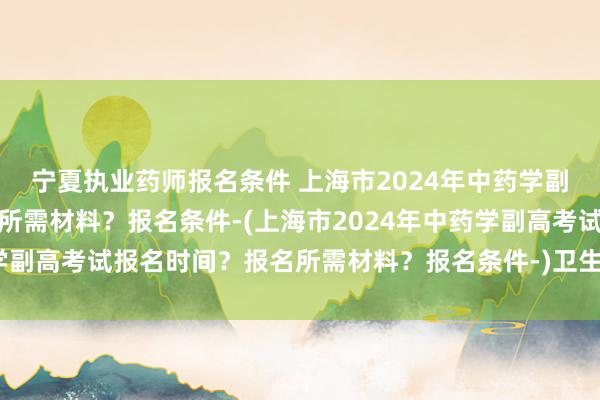 宁夏执业药师报名条件 上海市2024年中药学副高考试报名时间？报名所需材料？报名条件-(上海市2024年中药学副高考试报名时间？报名所需材料？报名条件-)卫生职称考试张博士