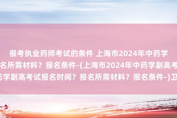 报考执业药师考试的条件 上海市2024年中药学副高考试报名时间？报名所需材料？报名条件-(上海市2024年中药学副高考试报名时间？报名所需材料？报名条件-)卫生职称考试形式
