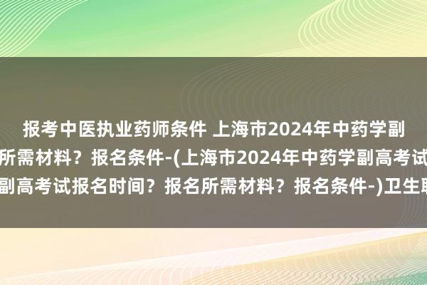 报考中医执业药师条件 上海市2024年中药学副高考试报名时间？报名所需材料？报名条件-(上海市2024年中药学副高考试报名时间？报名所需材料？报名条件-)卫生职称考试形式笔试