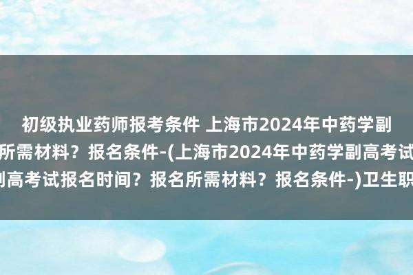 初级执业药师报考条件 上海市2024年中药学副高考试报名时间