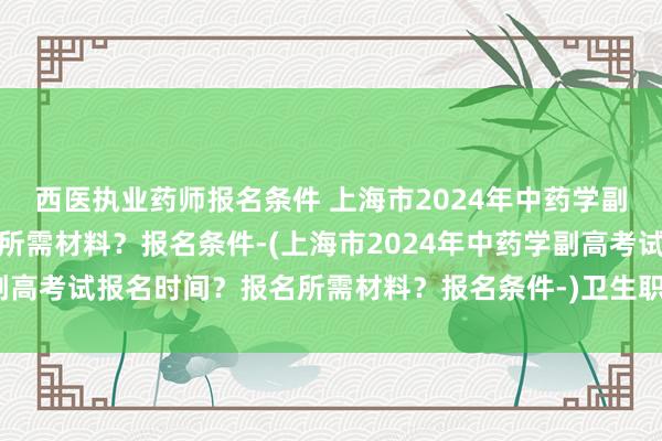 西医执业药师报名条件 上海市2024年中药学副高考试报名时间