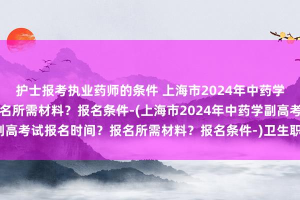 护士报考执业药师的条件 上海市2024年中药学副高考试报名时间？报名所需材料？报名条件-(上海市2024年中药学副高考试报名时间？报名所需材料？报名条件-)卫生职称考试成绩查询入口