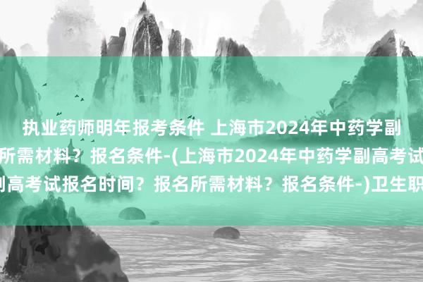 执业药师明年报考条件 上海市2024年中药学副高考试报名时间？报名所需材料？报名条件-(上海市2024年中药学副高考试报名时间？报名所需材料？报名条件-)卫生职称考试成绩能改吗