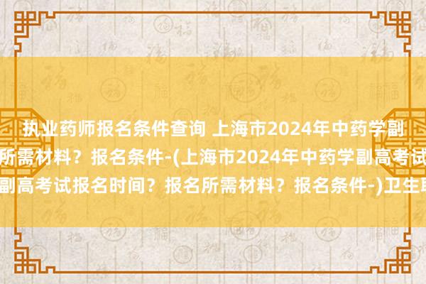 执业药师报名条件查询 上海市2024年中药学副高考试报名时间？报名所需材料？报名条件-(上海市2024年中药学副高考试报名时间？报名所需材料？报名条件-)卫生职称考试投票时间