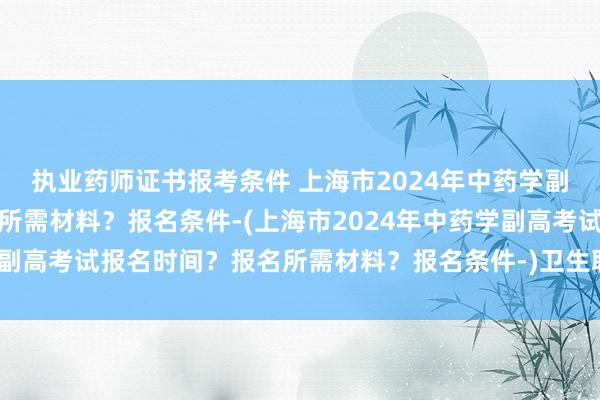 执业药师证书报考条件 上海市2024年中药学副高考试报名时间？报名所需材料？报名条件-(上海市2024年中药学副高考试报名时间？报名所需材料？报名条件-)卫生职称考试报名了吗