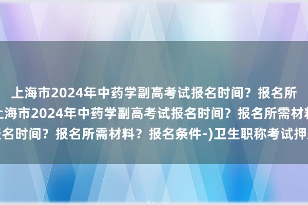 上海市2024年中药学副高考试报名时间？报名所需材料？报名条件-(上海市2024年中药学副高考试报名时间？报名所需材料？报名条件-)卫生职称考试押题准吗