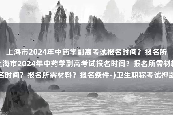 上海市2024年中药学副高考试报名时间？报名所需材料？报名条件-(上海市2024年中药学副高考试报名时间？报名所需材料？报名条件-)卫生职称考试押题可信吗