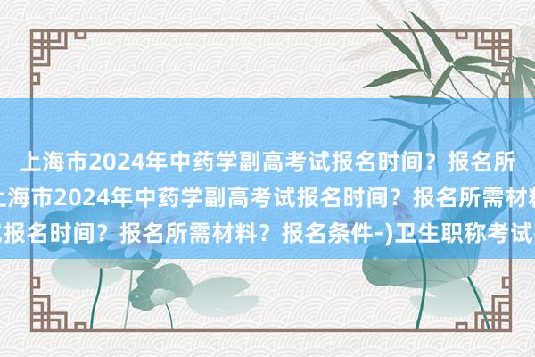上海市2024年中药学副高考试报名时间？报名所需材料？报名条件-(上海市2024年中药学副高考试报名时间？报名所需材料？报名条件-)卫生职称考试指南