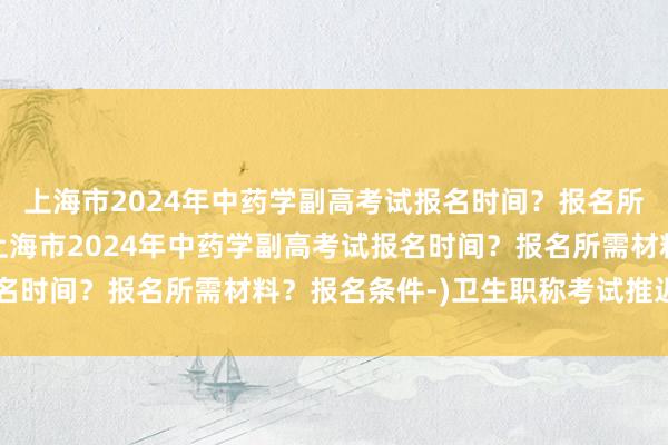 上海市2024年中药学副高考试报名时间？报名所需材料？报名条件-(上海市2024年中药学副高考试报名时间？报名所需材料？报名条件-)卫生职称考试推迟到几月