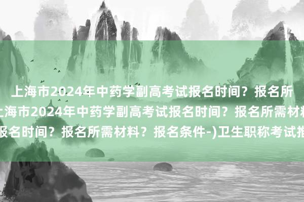 上海市2024年中药学副高考试报名时间？报名所需材料？报名条件-(上海市2024年中药学副高考试报名时间？报名所需材料？报名条件-)卫生职称考试推迟吗