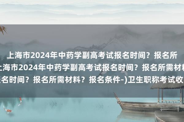 上海市2024年中药学副高考试报名时间？报名所需材料？报名条件-(上海市2024年中药学副高考试报名时间？报名所需材料？报名条件-)卫生职称考试收多少钱