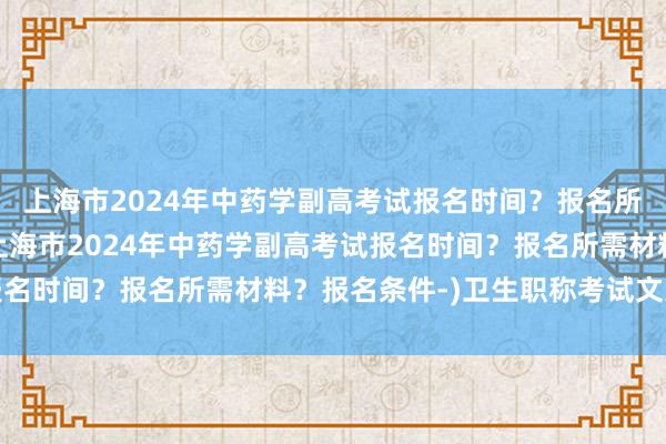 上海市2024年中药学副高考试报名时间？报名所需材料？报名条件-(上海市2024年中药学副高考试报名时间？报名所需材料？报名条件-)卫生职称考试文案伤感