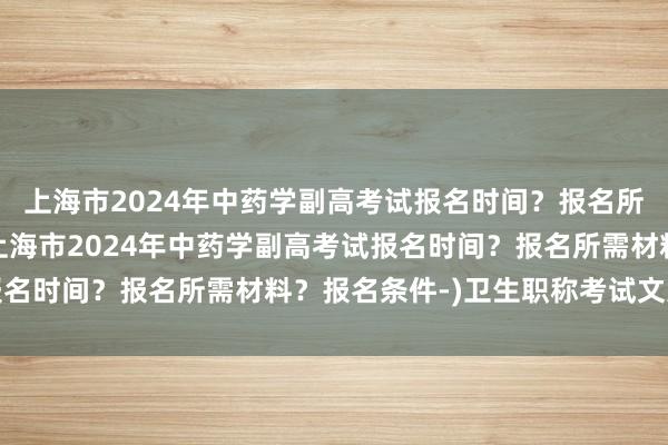 上海市2024年中药学副高考试报名时间？报名所需材料？报名条件-(上海市2024年中药学副高考试报名时间？报名所需材料？报名条件-)卫生职称考试文案工作