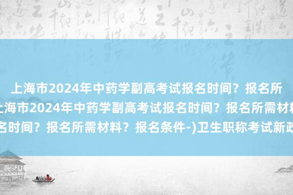 上海市2024年中药学副高考试报名时间？报名所需材料？报名条件-(上海市2024年中药学副高考试报名时间？报名所需材料？报名条件-)卫生职称考试新政策出台