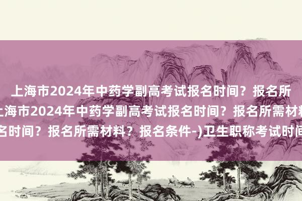 上海市2024年中药学副高考试报名时间？报名所需材料？报名条件-(上海市2024年中药学副高考试报名时间？报名所需材料？报名条件-)卫生职称考试时间中药士