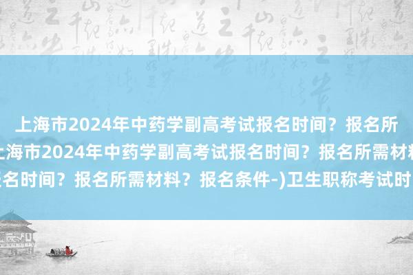 上海市2024年中药学副高考试报名时间？报名所需材料？报名条件-(上海市2024年中药学副高考试报名时间？报名所需材料？报名条件-)卫生职称考试时间北京