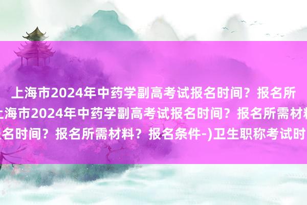 上海市2024年中药学副高考试报名时间？报名所需材料？报名条件-(上海市2024年中药学副高考试报名时间？报名所需材料？报名条件-)卫生职称考试时间安排