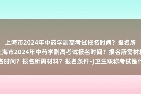 上海市2024年中药学副高考试报名时间？报名所需材料？报名条件-(上海市2024年中药学副高考试报名时间？报名所需材料？报名条件-)卫生职称考试是什么意思