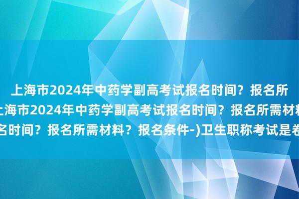 上海市2024年中药学副高考试报名时间？报名所需材料？报名条件-(上海市2024年中药学副高考试报名时间？报名所需材料？报名条件-)卫生职称考试是卷面分吗