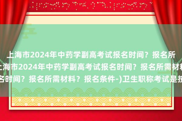 上海市2024年中药学副高考试报名时间？报名所需材料？报名条件-(上海市2024年中药学副高考试报名时间？报名所需材料？报名条件-)卫生职称考试是按什么分