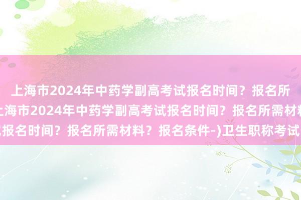 上海市2024年中药学副高考试报名时间？报名所需材料？报名条件-(上海市2024年中药学副高考试报名时间？报名所需材料？报名条件-)卫生职称考试暂停