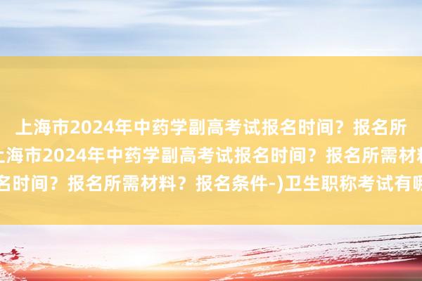 上海市2024年中药学副高考试报名时间？报名所需材料？报名条件-(上海市2024年中药学副高考试报名时间？报名所需材料？报名条件-)卫生职称考试有哪些科目