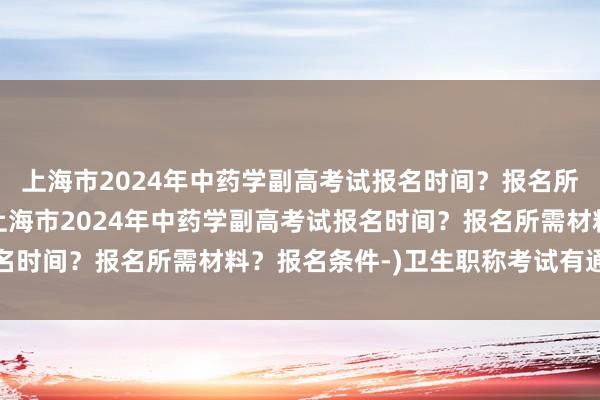 上海市2024年中药学副高考试报名时间？报名所需材料？报名条件-(上海市2024年中药学副高考试报名时间？报名所需材料？报名条件-)卫生职称考试有通过率么