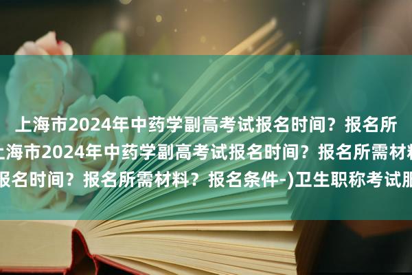 上海市2024年中药学副高考试报名时间？报名所需材料？报名条件-(上海市2024年中药学副高考试报名时间？报名所需材料？报名条件-)卫生职称考试服务部