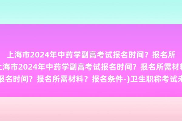 上海市2024年中药学副高考试报名时间？报名所需材料？报名条件-(上海市2024年中药学副高考试报名时间？报名所需材料？报名条件-)卫生职称考试未缴费
