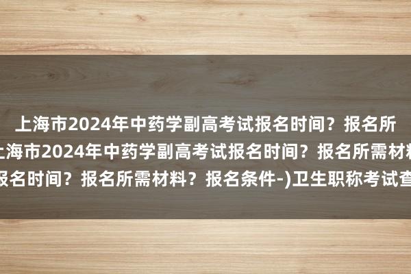 上海市2024年中药学副高考试报名时间？报名所需材料？报名条件-(上海市2024年中药学副高考试报名时间？报名所需材料？报名条件-)卫生职称考试查分14