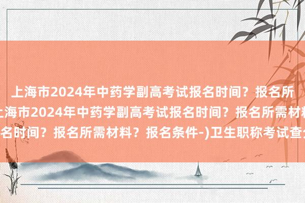 上海市2024年中药学副高考试报名时间？报名所需材料？报名条件-(上海市2024年中药学副高考试报名时间？报名所需材料？报名条件-)卫生职称考试查分16年