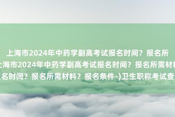 上海市2024年中药学副高考试报名时间？报名所需材料？报名条件-(上海市2024年中药学副高考试报名时间？报名所需材料？报名条件-)卫生职称考试查分改分