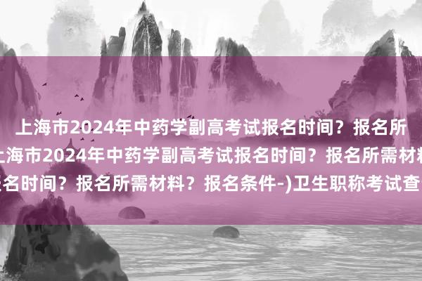 上海市2024年中药学副高考试报名时间？报名所需材料？报名条件-(上海市2024年中药学副高考试报名时间？报名所需材料？报名条件-)卫生职称考试查询几点