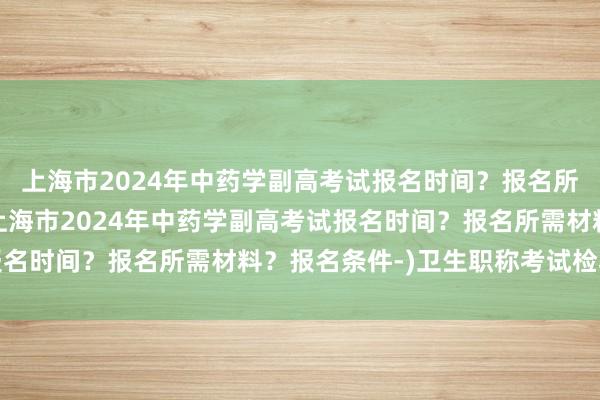 上海市2024年中药学副高考试报名时间？报名所需材料？报名条件-(上海市2024年中药学副高考试报名时间？报名所需材料？报名条件-)卫生职称考试检验副高