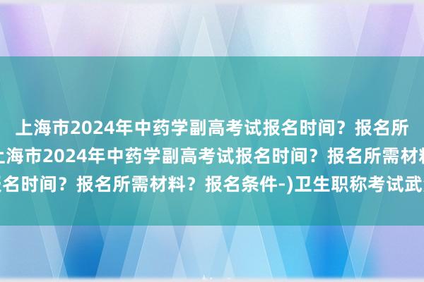 上海市2024年中药学副高考试报名时间？报名所需材料？报名条件-(上海市2024年中药学副高考试报名时间？报名所需材料？报名条件-)卫生职称考试武汉考点
