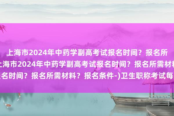 上海市2024年中药学副高考试报名时间？报名所需材料？报名条件-(上海市2024年中药学副高考试报名时间？报名所需材料？报名条件-)卫生职称考试每天一练