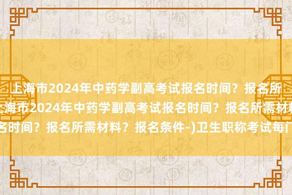 上海市2024年中药学副高考试报名时间？报名所需材料？报名条件-(上海市2024年中药学副高考试报名时间？报名所需材料？报名条件-)卫生职称考试每门多少分