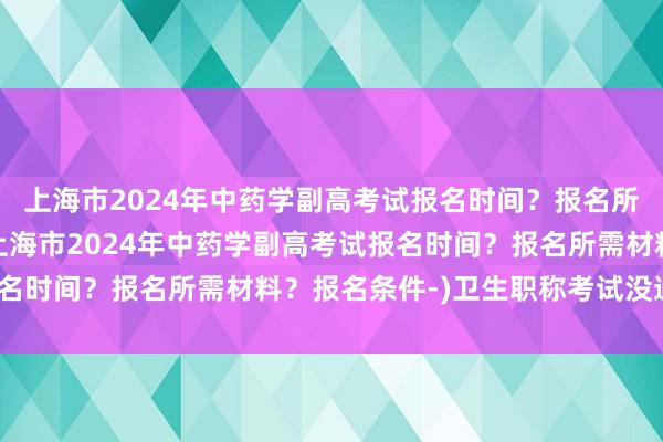 上海市2024年中药学副高考试报名时间？报名所需材料？报名条件-(上海市2024年中药学副高考试报名时间？报名所需材料？报名条件-)卫生职称考试没通过1门